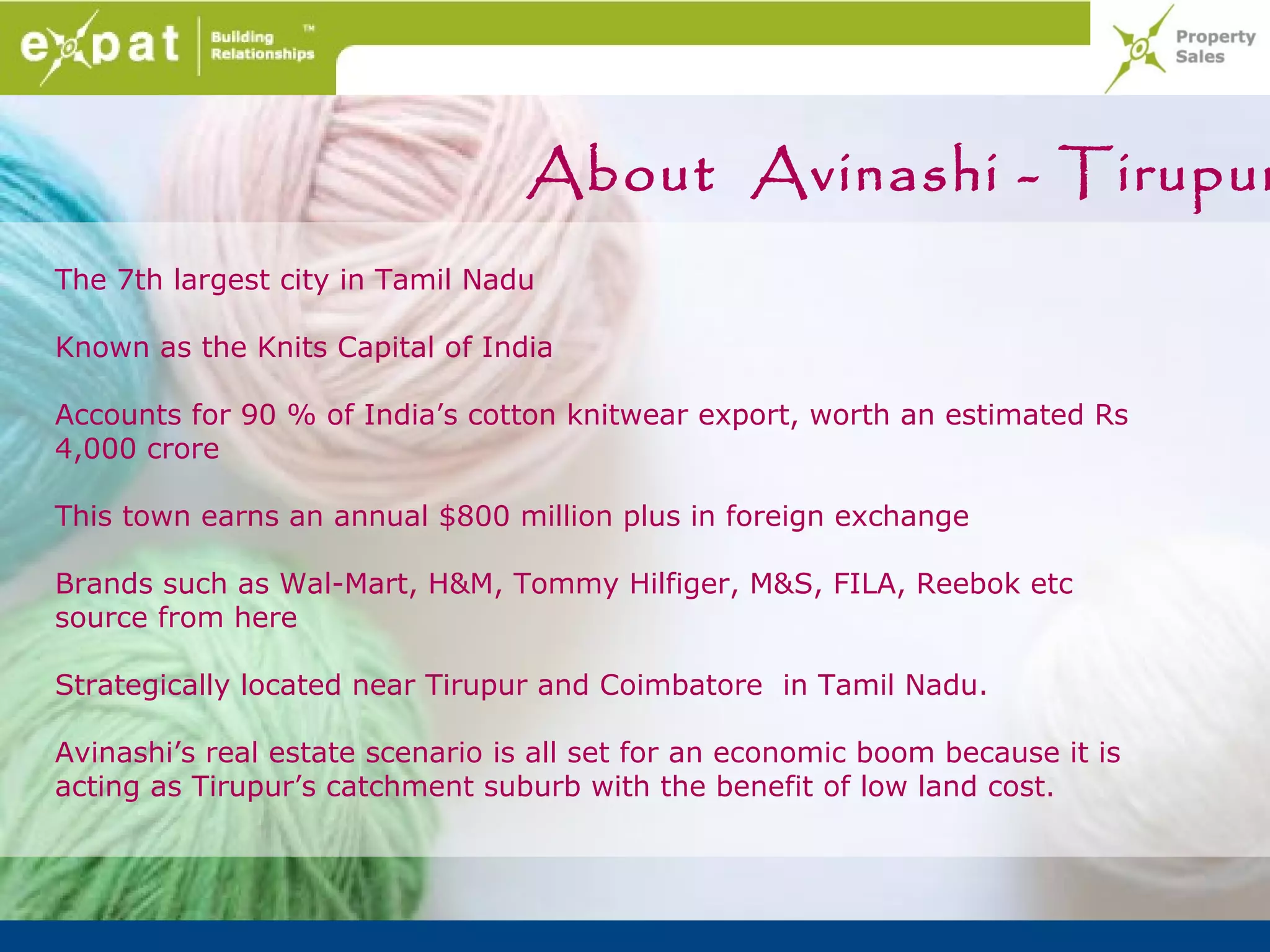 About Avinashi - Tirupur
The 7th largest city in Tamil Nadu

Known as the Knits Capital of India

Accounts for 90 % of India’s cotton knitwear export, worth an estimated Rs
4,000 crore

This town earns an annual $800 million plus in foreign exchange

Brands such as Wal-Mart, H&M, Tommy Hilfiger, M&S, FILA, Reebok etc
source from here

Strategically located near Tirupur and Coimbatore in Tamil Nadu.

Avinashi’s real estate scenario is all set for an economic boom because it is
acting as Tirupur’s catchment suburb with the benefit of low land cost.
 