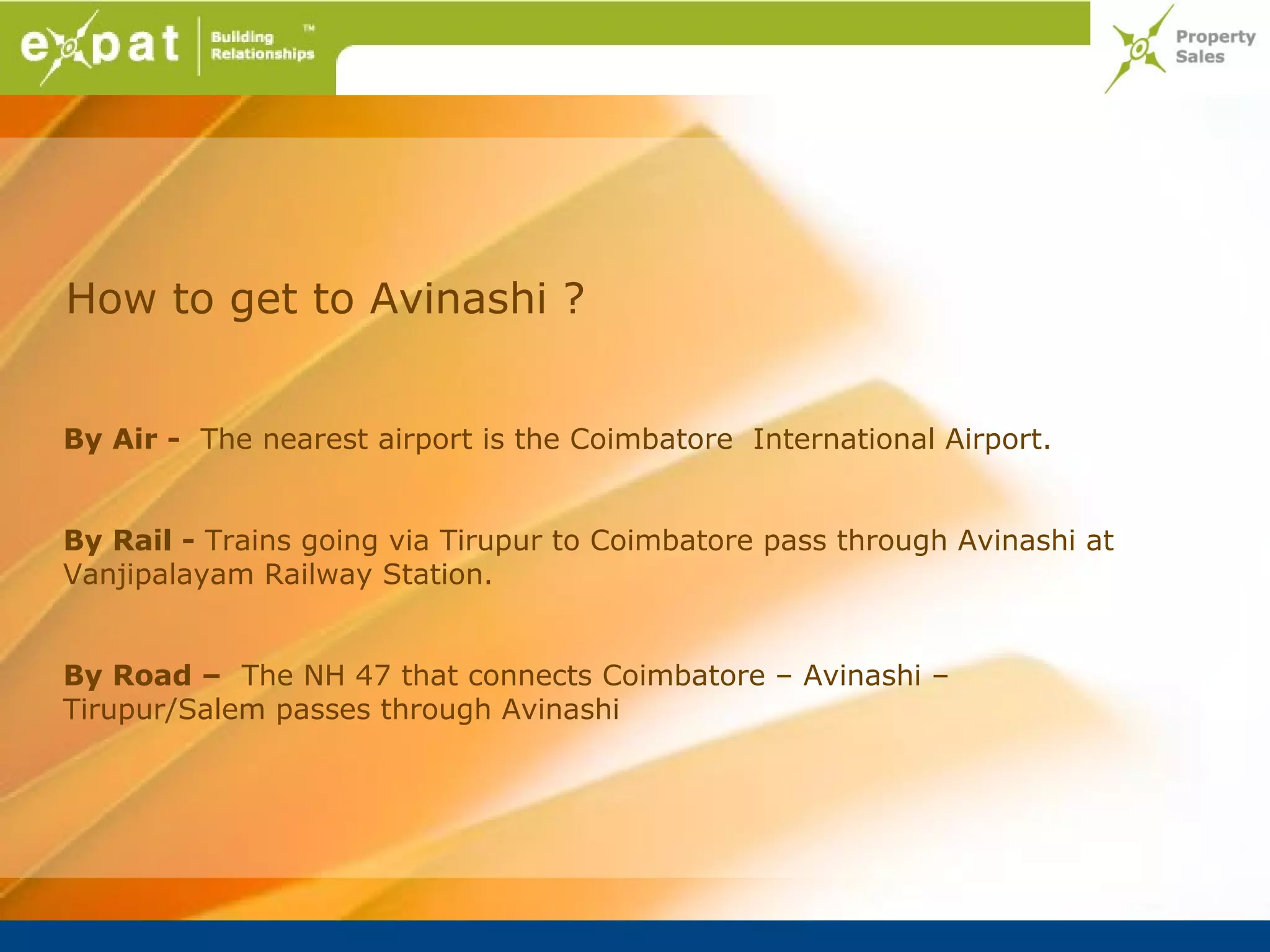 How to get to Avinashi ?


By Air - The nearest airport is the Coimbatore International Airport.


By Rail - Trains going via Tirupur to Coimbatore pass through Avinashi at
Vanjipalayam Railway Station.


By Road – The NH 47 that connects Coimbatore – Avinashi –
Tirupur/Salem passes through Avinashi
 