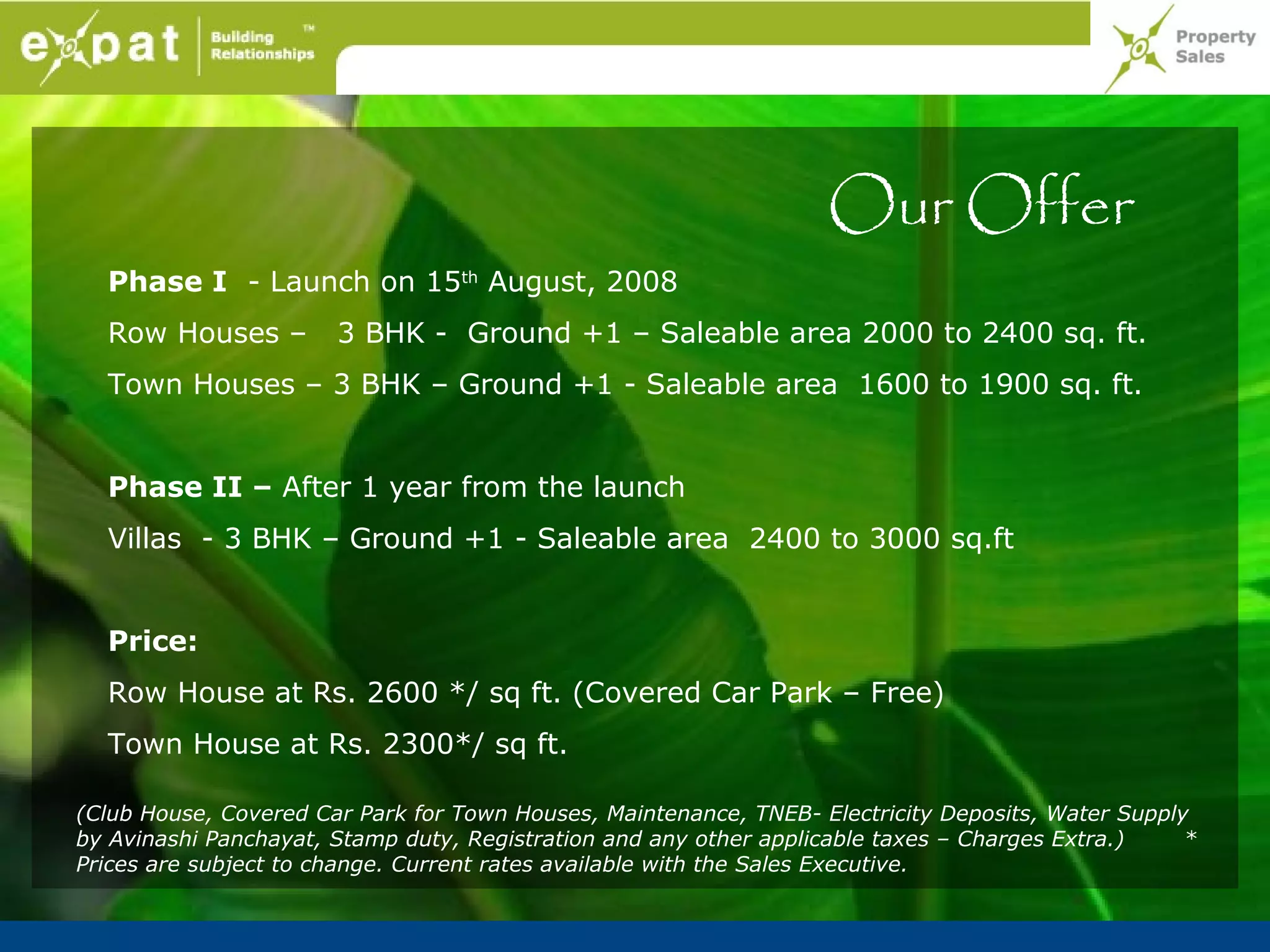 Our Offer
  Phase I - Launch on 15th August, 2008
  Row Houses –         3 BHK - Ground +1 – Saleable area 2000 to 2400 sq. ft.
  Town Houses – 3 BHK – Ground +1 - Saleable area 1600 to 1900 sq. ft.


  Phase II – After 1 year from the launch
  Villas - 3 BHK – Ground +1 - Saleable area 2400 to 3000 sq.ft


  Price:
  Row House at Rs. 2600 */ sq ft. (Covered Car Park – Free)
  Town House at Rs. 2300*/ sq ft.

(Club House, Covered Car Park for Town Houses, Maintenance, TNEB- Electricity Deposits, Water Supply
by Avinashi Panchayat, Stamp duty, Registration and any other applicable taxes – Charges Extra.)    *
Prices are subject to change. Current rates available with the Sales Executive.
 