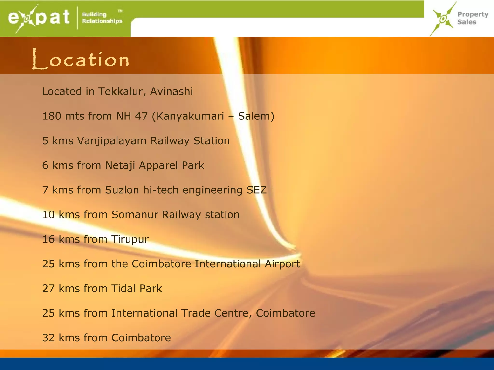 Location
Located in Tekkalur, Avinashi

180 mts from NH 47 (Kanyakumari – Salem)

5 kms Vanjipalayam Railway Station

6 kms from Netaji Apparel Park

7 kms from Suzlon hi-tech engineering SEZ

10 kms from Somanur Railway station

16 kms from Tirupur

25 kms from the Coimbatore International Airport

27 kms from Tidal Park

25 kms from International Trade Centre, Coimbatore

32 kms from Coimbatore
 