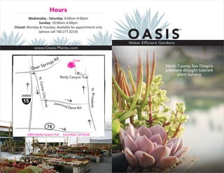 Hours
         Wednesday - Saturday: 8:00am-4:00pm
              Sunday: 10:00am-4:00pm
Closed: Monday & Tuesday; Available by appointment only

                                                                        OASIS
                                                                                                  ®
              (please call 760.277.0214)


                                                                        Water Efficient Gardens
            www.Oasis-Plants.com


                               d
                      sR                   Oasis
                   ing
               Spr                                                                        North County San Diego’s
          Deer                                                                            premiere drought tolerant
                                                                                                plant nursery
                                   Reidy Canyon Trail
               N. Ce
                nter C




                                                          N. Broadway
                  ity Pk




     15                       Jesmo
                       wy




                                   nd
                                      Dene Rd.




                         78
       10816 Reidy Canyon Trail     Escondido, CA 92026
 