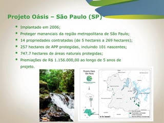 Projeto Oásis – São Paulo (SP)
 Implantado em 2006;
 Proteger mananciais da região metropolitana de São Paulo;
 14 propriedades contratadas (de 5 hectares a 269 hectares);
 257 hectares de APP protegidas, incluindo 101 nascentes;
 747.7 hectares de áreas naturais protegidas;
 Premiações de R$ 1.156.000,00 ao longo de 5 anos de
projeto.
 
