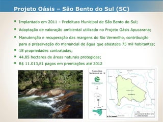 Projeto Oásis – São Bento do Sul (SC)
 Implantado em 2011 – Prefeitura Municipal de São Bento do Sul;
 Adaptação de valoração ambiental utilizado no Projeto Oásis Apucarana;
 Manutenção e recuperação das margens do Rio Vermelho, contribuição
para a preservação do manancial de água que abastece 75 mil habitantes;
 18 propriedades contratadas;
 44,85 hectares de áreas naturais protegidas;
 R$ 11.013,81 pagos em premiações até 2012
 
