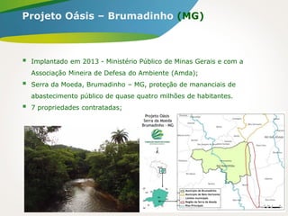  Implantado em 2013 - Ministério Público de Minas Gerais e com a
Associação Mineira de Defesa do Ambiente (Amda);
 Serra da Moeda, Brumadinho – MG, proteção de mananciais de
abastecimento público de quase quatro milhões de habitantes.
 7 propriedades contratadas;
Projeto Oásis – Brumadinho (MG)
 