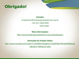 Contato:
projetooasis@fundacaogrupoboticario.org.br
+55 (41) 3340-2646
3340-2648
Mais informações:
http://www.fundacaogrupoboticario.org.br/projetooasis
Animação do Projeto Oásis:
http://www.youtube.com/watch?v=pJeQ9V1yTyg&list=UUaAO5dkrYRz2p2dH9Q4xoC
w&index=1&feature=plcp
Obrigado!
 