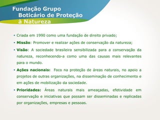  Criada em 1990 como uma fundação de direito privado;
 Missão: Promover e realizar ações de conservação da natureza;
 Visão: A sociedade brasileira sensibilizada para a conservação da
natureza, reconhecendo-a como uma das causas mais relevantes
para o mundo.
 Ações nacionais: Foco na proteção de áreas naturais, no apoio a
projetos de outras organizações, na disseminação de conhecimento e
em ações de mobilização da sociedade.
 Prioridades: Áreas naturais mais ameaçadas, efetividade em
conservação e iniciativas que possam ser disseminadas e replicadas
por organizações, empresas e pessoas.
Fundação Grupo
Boticário de Proteção
à Natureza
 