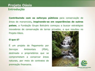 Projeto Oásis
Introdução
Contribuindo com os esforços públicos para conservação de
áreas de mananciais, inspirando-se em experiências de outros
países, a Fundação Grupo Boticário começou a buscar estratégias
inovadoras de conservação de terras privadas, o que resultou no
Projeto Oásis.
O que é?
É um projeto de Pagamento por
Serviços Ambientais (PSA),
destinado a proprietários que se
comprometam a conservar áreas
naturais, por meio de contratos de
premiação financeira.
 