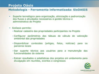 Projeto Oásis
Metodologia - Ferramenta informatizada: SisOASIS
 Suporte tecnológico para organização, otimização e padronização
dos fluxos e atividades necessárias à gestão técnica e
administrativa do Projeto
 SisOasis permite:
−Realizar cadastro das propriedades participantes no Projeto
−Configurar parâmetros das tábuas de cálculo de valoração
ambiental das propriedades
−Disponibilizar conteúdos (artigos, fotos, notícias) para os
parceiros locais
−Dar suporte técnico aos usuários para a manutenção das
funcionalidades do sistema
−Extrair resultados e estatísticas dos projetos em andamento para
divulgação em reuniões, eventos e congressos
 