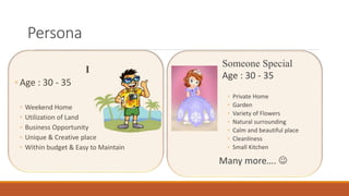Persona
I
◦ Age : 30 - 35
◦ Weekend Home
◦ Utilization of Land
◦ Business Opportunity
◦ Unique & Creative place
◦ Within budget & Easy to Maintain
Someone Special
Age : 30 - 35
◦ Private Home
◦ Garden
◦ Variety of Flowers
◦ Natural surrounding
◦ Calm and beautiful place
◦ Cleanliness
◦ Small Kitchen
Many more…. 
 