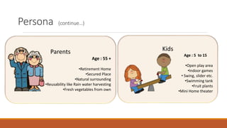 Parents
Age : 55 +
•Retirement Home
•Secured Place
•Natural surrounding
•Reusability like Rain water harvesting
•Fresh vegetables from own
Kids
Age : 5 to 15
•Open play area
•Indoor games
• Swing, slider etc.
•Swimming tank
•Fruit plants
•Mini Home theater
Persona (continue…)
 