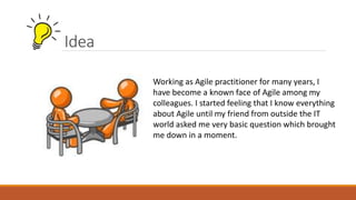 Idea
Working as Agile practitioner for many years, I
have become a known face of Agile among my
colleagues. I started feeling that I know everything
about Agile until my friend from outside the IT
world asked me very basic question which brought
me down in a moment.
 