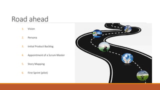 Road ahead
1. Vision
2. Persona
3. Initial Product Backlog
4. Appointment of a Scrum Master
5. Story Mapping
6. First Sprint (pilot)
 