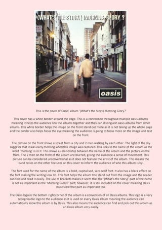 This is the cover of Oasis’ album ‘(What’s the Story) Morning Glory?’
This cover has a white border around the edge. This is a convention throughout multiple oasis albums
meaning it helps the audience link the albums together and they can distinguish oasis albums from other
albums. This white border helps the image on the front stand out more as it is not taking up the whole page
and the border also helps focus the eye meaning the audience is going to focus more on the image and text
on the front.
The picture on the front shows a street from a city and 2 men walking by each other. The light of the sky
suggests that it was early morning when this image was captured. This links to the name of the album as the
word ‘morning’ is in it. This shows a relationship between the name of the album and the picture on the
front. The 2 men on the front of the album are blurred, giving the audience a sense of movement. This
picture can be considered unconventional as it does not feature the artist of the album. This means the
band relies on the other features on this cover to inform the audience of who this album is by.
The font used for the name of the album is a bold, capitalised, sans serif font. It also has a black effect on
the font making the writing look 3D. This font helps the album title stand out from the image and the reader
can find and read it easily. The use of brackets makes it seem that the ‘(What’s the Story)’ part of the name
is not as important as the ‘Morning Glory?’ part; however, it is still included on the cover meaning Oasis
must view that part as important too.
The Oasis logo in the bottom right corner of the album is a convention of all Oasis albums. This logo is a very
recognisable logo to the audience as it is used on every Oasis album meaning the audience can
automatically know this album is by Oasis. This also means the audience can find and pick out this album as
an Oasis album very easily.
 