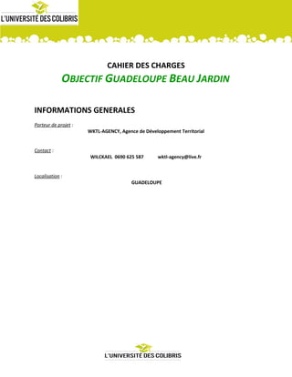CAHIER DES CHARGES
OBJECTIF GUADELOUPE BEAU JARDIN
INFORMATIONS GENERALES
Porteur de projet :
WKTL-AGENCY, Agence de Développement Territorial
Contact :
WILCKAEL 0690 625 587 wktl-agency@live.fr
Localisation :
GUADELOUPE
 