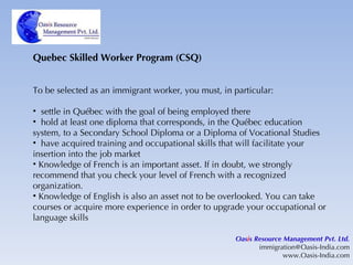Quebec Skilled Worker Program (CSQ) To be selected as an immigrant worker, you must, in particular: settle in Québec with the goal of being employed there hold at least one diploma that corresponds, in the Québec education system, to a Secondary School Diploma or a Diploma of Vocational Studies have acquired training and occupational skills that will facilitate your insertion into the job market Knowledge of French is an important asset. If in doubt, we strongly recommend that you check your level of French with a recognized organization.  Knowledge of English is also an asset not to be overlooked. You can take courses or acquire more experience in order to upgrade your occupational or language skills  Oas i s Resource Management Pvt. Ltd. [email_address] www.Oasis-India.com 