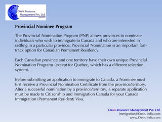 Provincial Nominee Program The Provincial Nomination Program (PNP) allows provinces to nominate individuals who wish to immigrate to Canada and who are interested in settling in a particular province. Provincial Nomination is an important fast-track option for Canadian Permanent Residency. Each Canadian province and one territory have their own unique Provincial Nomination Programs (except for Quebec, which has a different selection system).  Before submitting an application to immigrate to Canada, a Nominee must first receive a Provincial Nomination Certificate from the province/territory. After a successful nomination by a province/territory, a separate application must be made to Citizenship and Immigration Canada for your Canada Immigration (Permanent Resident) Visa. Oas i s Resource Management Pvt. Ltd. [email_address] www.Oasis-India.com 