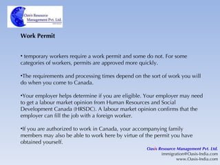 Work Permit temporary workers require a work permit and some do not. For some categories of workers, permits are approved more quickly. The requirements and processing times depend on the sort of work you will do when you come to Canada. Your employer helps determine if you are eligible. Your employer may need to get a labour market opinion from Human Resources and Social Development Canada (HRSDC). A labour market opinion confirms that the employer can fill the job with a foreign worker. If you are authorized to work in Canada, your accompanying family members may also be able to work here by virtue of the permit you have obtained yourself. Oas i s Resource Management Pvt. Ltd. [email_address] www.Oasis-India.com 