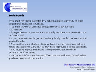 Study Permit You must have been accepted by a school, college, university or other educational institution in Canada. You must prove that you have enough money to pay for your: tuition fees living expenses for yourself and any family members who come with you to Canada and return transportation for yourself and any family members who come with you to Canada. You must be a law-abiding citizen with no criminal record and not be a risk to the security of Canada. You may have to provide a police certificate. You must be in good health and willing to complete a medical examination, if necessary. You must satisfy an immigration officer that you will leave Canada when you have completed your studies. Oas i s Resource Management Pvt. Ltd. [email_address] www.Oasis-India.com 