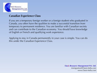 Canadian Experience Class If you are a temporary foreign worker or a foreign student who graduated in Canada, you often have the qualities to make a successful transition from temporary to permanent residence. You are familiar with Canadian society and can contribute to the Canadian economy. You should have knowledge of English or French and qualifying work experience. Applying to stay in Canada permanently in your case is simple. You can do this under the Canadian Experience Class. Oas i s Resource Management Pvt. Ltd. [email_address] www.Oasis-India.com 