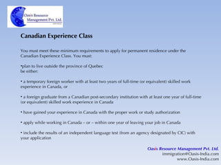 Canadian Experience Class You must meet these minimum requirements to apply for permanent residence under the Canadian Experience Class. You must: plan to live outside the province of Quebec be either: a temporary foreign worker with at least two years of full-time (or equivalent) skilled work experience in Canada, or a foreign graduate from a Canadian post-secondary institution with at least one year of full-time (or equivalent) skilled work experience in Canada have gained your experience in Canada with the proper work or study authorization apply while working in Canada – or – within one year of leaving your job in Canada include the results of an independent language test (from an agency designated by CIC) with your application Oas i s Resource Management Pvt. Ltd. [email_address] www.Oasis-India.com 