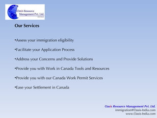 Our Services Assess your immigration eligibility Facilitate your Application Process Address your Concerns and Provide Solutions Provide you with Work in Canada Tools and Resources Provide you with our Canada Work Permit Services Ease your Settlement in Canada Oas i s Resource Management Pvt. Ltd. [email_address] www.Oasis-India.com 