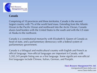 Canada Comprising of 10 provinces and three territories, Canada is the second largest country with 7% of the world land mass. Extending from the Atlantic Ocean to the Pacific Ocean and northward into the Arctic Ocean, Canada shares land borders with the United States to the south and with the US state of Alaska to the northwest. Canada is a constitutional monarchy with Elizabeth II, Queen of Canada as head of state, and a parliamentary democracy with a federal system of parliamentary government. Canada is a bilingual and multicultural country with English and French as official language. Non-official languages are important in Canada, with 5,202,245 people listing one as a first language. Some significant non-official first languages include Chinese, Italian, German, and Punjabi. Oas i s Resource Management Pvt. Ltd. [email_address] www.Oasis-India.com 