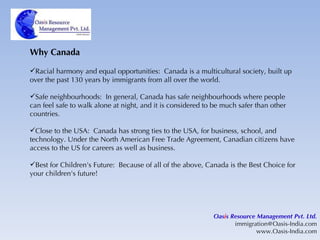 Why Canada Racial harmony and equal opportunities:  Canada is a multicultural society, built up over the past 130 years by immigrants from all over the world. Safe neighbourhoods:  In general, Canada has safe neighbourhoods where people can feel safe to walk alone at night, and it is considered to be much safer than other countries.  Close to the USA:  Canada has strong ties to the USA, for business, school, and technology. Under the North American Free Trade Agreement, Canadian citizens have access to the US for careers as well as business.  Best for Children's Future:  Because of all of the above, Canada is the Best Choice for your children's future!  Oas i s Resource Management Pvt. Ltd. [email_address] www.Oasis-India.com 