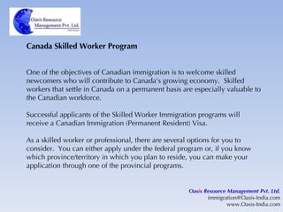 Canada Skilled Worker Program One of the objectives of Canadian immigration is to welcome skilled newcomers who will contribute to Canada's growing economy.  Skilled workers that settle in Canada on a permanent basis are especially valuable to the Canadian workforce. Successful applicants of the Skilled Worker Immigration programs will receive a Canadian Immigration (Permanent Resident) Visa. As a skilled worker or professional, there are several options for you to consider.  You can either apply under the federal program or, if you know which province/territory in which you plan to reside, you can make your application through one of the provincial programs. Oas i s Resource Management Pvt. Ltd. [email_address] www.Oasis-India.com 