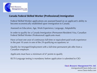 Canada Federal Skilled Worker (Professional) Immigration Federal Skilled Worker applications are assessed based on an applicant's ability to become economically established upon immigration to Canada. Assessed on Education, Age, Work Experience, Language, Adaptability In order to qualify for a Canada Immigration (Permanent Resident) Visa, Canadian Federal Skilled Worker (Professional) applicants must: Have at least one year of continuous full-time or equivalent paid work experience in the past 10 years in one of the 29 qualifying occupations; or Qualify for Arranged Employment with a full-time permanent job offer from a Canadian employer. Applicants must have a minimum of 67 points to qualify IELTS Language testing is mandatory before application is submitted to CIO Oas i s Resource Management Pvt. Ltd. [email_address] www.Oasis-India.com 