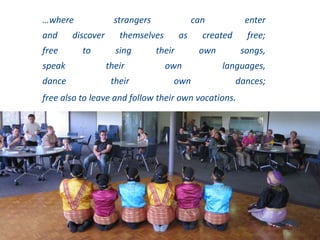 …where strangers can enter
and discover themselves as created free;
free to sing their own songs,
speak their own languages,
dance their own dances;
free also to leave and follow their own vocations.
Henri Nouwen. Reaching Out: The Three Movements in the Spiritual Life. (1975 Doubleday. New York)
 