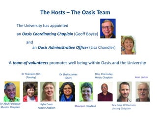 The Hosts – The Oasis Team
The University has appointed
an Oasis Coordinating Chaplain (Geoff Boyce)
and
an Oasis Administrative Officer (Lisa Chandler)
A team of volunteers promotes well being within Oasis and the University
Dr Abul Farooque
Muslim Chaplain
Dr Shaowen Qin
(Tonsley)
Kylie Davis
Pagan Chaplain
Dr Sheila James
(Sturt)
Maureen Howland
Dilip Chirmuley
Hindu Chaplain
Rev Dave Williamson
Uniting Chaplain
Alan Larkin
 