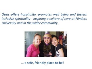 Oasis offers hospitality, promotes well being and fosters
inclusive spirituality - inspiring a culture of care at Flinders
University and in the wider community.
... a safe, friendly place to be!
 