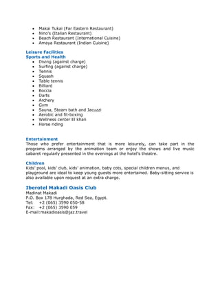 •   Makai Tukai (Far Eastern Restaurant)
   •   Nino's (Italian Restaurant)
   •   Beach Restaurant (International Cuisine)
   •   Amaya Restaurant (Indian Cuisine)

Leisure Facilities
Sports and Health
   • Diving (against charge)
   • Surfing (against charge)
   • Tennis
   • Squash
   • Table tennis
   • Billiard
   • Boccia
   • Darts
   • Archery
   • Gym
   • Sauna, Steam bath and Jacuzzi
   • Aerobic and fit-boxing
   • Wellness center El khan
   • Horse riding


Entertainment
Those who prefer entertainment that is more leisurely, can take part in the
programs arranged by the animation team or enjoy the shows and live music
cabaret regularly presented in the evenings at the hotel’s theatre.

Children
Kids’ pool, kids’ club, kids’ animation, baby cots, special children menus, and
playground are ideal to keep young guests more entertained. Baby-sitting service is
also available upon request at an extra charge.

Iberotel Makadi Oasis Club
Madinat Makadi
P.O. Box 178 Hurghada, Red Sea, Egypt.
Tel: +2 (065) 3590 050-58
Fax: +2 (065) 3590 059
E-mail:makadioasis@jaz.travel
 