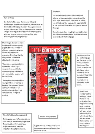 Masthead 
The masthead has used a constent colour 
scheme so it shows that the contents and the 
front page are related to each other. It stands 
out at the top of the page, as it is big and bold, 
so the audience know what to expect to read on 
the page. 
the colours used are very bright but is a bit plain 
and could use some diferent colours but still be 
consisent with the front page 
Model of address/language used 
The language used is formal and there 
is no slang or informal language used. 
This shows that this is a serious 
magazine and that there are 
important things to read about. 
Articles titles/content 
Main image- there is no main 
image used on this contents 
page but there a number of 
diferent images showing wht 
will be included in the 
magazine. This show that the 
magaine has a lot to talk 
about and is intersting. 
The mise-en scene used is the 
clothes are a punk style 
which tells us what kind of 
singer the group is and what 
sort of music the agazine will 
be metioning. 
The target audience would be 
young children an teenagers 
because the bands are young 
so they feel like they can 
relate to them and they are 
considered as being role 
models. 
Page numbers- so the viewer knows 
what page to go to read about their 
favourite article 
Date- issue 
number- so the 
audience know 
that they are 
getting the right 
magazine. It being 
issue 1 means 
that the reader 
will want to see 
something that 
will interest them 
and will make 
them want to buy 
more copies of 
the magazine 
Rule of thirds 
On the left of the page there is anarticle and 
someimages relate to the content of the magazine. In 
the middle of the page there are the page numbers 
and on the the right third of the page there are some 
images showing what will be invlved I the magazine 
with age nimers on them so you can find your 
favouritye article straight away 
The fonts used on 
the contents page 
are the same as the 
fonts used on the 
front cover. This 
shows that they are 
all related in the 
same way and to 
show that the article 
being repeated 
means that it is 
important to talk 
about. 
