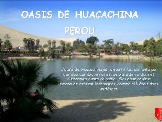 Mettez le son
L'oasis de Huacachina est un petit lac, alimenté par
des sources souterraines, entouré de verdure et
d'énormes dunes de sable. Ses eaux couleur
émeraude restent inchangées, comme si il était dans
un désert.
 