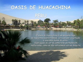 Ligue  o  som O oásis de Huacachina é um pequeno lago  de nascentes subterrâneas, cercado por vegetação  e enormes dunas de areia.  Suas águas da cor da esmeralda permanecem inalteradas, como se não estivessem em um deserto. 