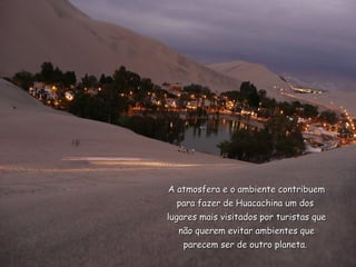 A atmosfera e o ambiente contribuem
  para fazer de Huacachina um dos
lugares mais visitados por turistas que
   não querem evitar ambientes que
   parecem ser de outro planeta.
 