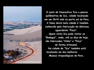 O oasis de Huacachica fica a poucos
 quilômetros de Ica, cidade localizada
em um fértil vale na parte sul do Peru.
 A fama desta bela cidade é também
conhecida pela fabricação da deliciosa
         aguardente “Pisco”.
   Quem visita Ica pode visitar as
“Bodegas”, onde, até os dias de hoje,
são fabricados “Vinho” e “Pisco”
         de forma artesanal.
   Na cidade de ”Ica” também está
 localizado um dos melhores
   Museus Arqueológicos do Peru.
 