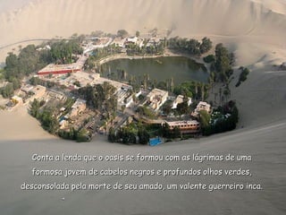 Conta a lenda que o oasis se formou com as lágrimas de uma
  formosa jovem de cabelos negros e profundos olhos verdes,
desconsolada pela morte de seu amado, um valente guerreiro inca.
 