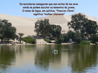 Os moradores asseguram que nas noites de lua nova
   ainda se podem escutar os lamentos da jovem.
  O nome da lagoa, em quíchua, "Huaccac China“,
            significa "mulher chorando”
 