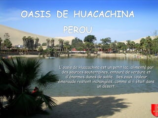 Mettez le son
L'oasis de Huacachina est un petit lac, alimenté parL'oasis de Huacachina est un petit lac, alimenté par
des sources souterraines, entouré de verdure etdes sources souterraines, entouré de verdure et
d'énormes dunes de sable. Ses eaux couleurd'énormes dunes de sable. Ses eaux couleur
émeraude restent inchangées, comme si il était dansémeraude restent inchangées, comme si il était dans
un désert.un désert.
 