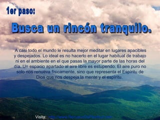 A casi todo el mundo le resulta mejor meditar en lugares apacibles y despejados. Lo ideal es no hacerlo en el lugar habitual de trabajo ni en el ambiente en el que pasas la mayor parte de las horas del día. Un espacio apartado al aire libre es estupendo. El aire puro no solo nos renueva físicamente, sino que representa el Espíritu de Dios que nos despeja la mente y el espíritu.  Busca un rincón tranquilo.  1er paso:  Visita:  http://www.RenuevoDePlenitud.com 