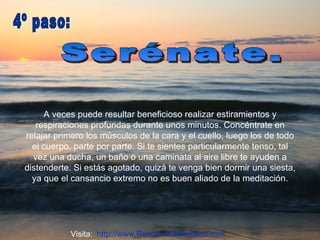 A veces puede resultar beneficioso realizar estiramientos y respiraciones profundas durante unos minutos. Concéntrate en relajar primero los músculos de la cara y el cuello, luego los de todo el cuerpo, parte por parte. Si te sientes particularmente tenso, tal vez una ducha, un baño o una caminata al aire libre te ayuden a distenderte. Si estás agotado, quizá te venga bien dormir una siesta, ya que el cansancio extremo no es buen aliado de la meditación. Serénate.  4º paso:  Visita:  http://www.RenuevoDePlenitud.com 