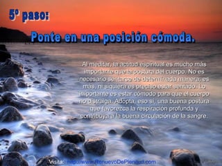 Al meditar, la actitud espiritual es mucho más importante que la postura del cuerpo. No es necesario sentarse de determinada manera; es más, ni siquiera es preciso estar sentado. Lo importante es estar cómodo para que el cuerpo no distraiga. Adopta, eso sí, una buena postura que favorezca la respiración profunda y contribuya a la buena circulación de la sangre. Ponte en una posición cómoda.  5º paso:  Visita:  http://www.RenuevoDePlenitud.com 