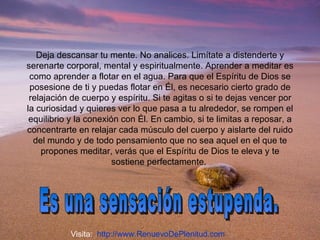 Deja descansar tu mente. No analices. Limítate a distenderte y serenarte corporal, mental y espiritualmente. Aprender a meditar es como aprender a flotar en el agua. Para que el Espíritu de Dios se posesione de ti y puedas flotar en Él, es necesario cierto grado de relajación de cuerpo y espíritu. Si te agitas o si te dejas vencer por la curiosidad y quieres ver lo que pasa a tu alrededor, se rompen el equilibrio y la conexión con Él. En cambio, si te limitas a reposar, a concentrarte en relajar cada músculo del cuerpo y aislarte del ruido del mundo y de todo pensamiento que no sea aquel en el que te propones meditar, verás que el Espíritu de Dios te eleva y te sostiene perfectamente.  Es una sensación estupenda. Visita:  http://www.RenuevoDePlenitud.com 