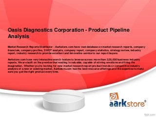 Oasis Diagnostics Corporation - Product Pipeline
Analysis
Market Research Reports Distributor - Aarkstore.com have vast database on market research reports, company
financials, company profiles, SWOT analysis, company report, company statistics, strategy review, industry
report, industry research to provide excellent and innovative service to our report buyers.

Aarkstore.com have very interactive search feature to browse across more than 2,50,000 business industry
reports. We are built on the premise that reading is valuable, capable of stirring emotions and firing the
imagination. Whether you're looking for new market research report product trends or competitive industry
analysis of a new or existing market, Aarkstore.com has the best resource offerings and the expertise to make
sure you get the right product every time.
 