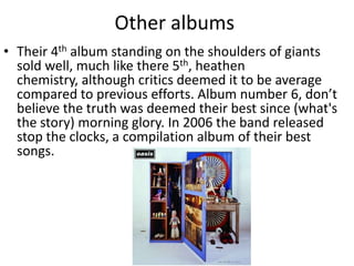 Other albums
• Their 4th album standing on the shoulders of giants
  sold well, much like there 5th, heathen
  chemistry, although critics deemed it to be average
  compared to previous efforts. Album number 6, don’t
  believe the truth was deemed their best since (what's
  the story) morning glory. In 2006 the band released
  stop the clocks, a compilation album of their best
  songs.
 