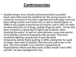 Controversies
• Despite being a very critically and commercially successful
  band, oasis often took the headlines for the wrong reasons. On
  numerous occasions it has been reported that lead singer Liam has
  been taking cocaine and crystal met, as well as alcohol abuse. In
  1996 he was caught in possession of cocaine, and in 1997 on radio
  he advocated the use of drugs, stating ‘drugs do work’. He has also
  been involved in a great deal of fights and incidents, often
  involving the police. As well as Liams behavior issues also extend
  to his brother, whom he frequently falls out with. They were
  constantly fighting, causing noel to quit the band
  temporarily, before finally quitting in 2009, stating that he could
  no longer work with his brother. Noel has also had issues in the
  past. The most notable is his comment saying that he
  hoped Damon Albarn and Alex James of Blur would "catch AIDS
  and die”. He later apologized for this.
 