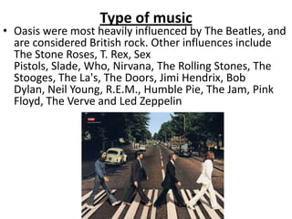 Type of music
• Oasis were most heavily influenced by The Beatles, and
  are considered British rock. Other influences include
  The Stone Roses, T. Rex, Sex
  Pistols, Slade, Who, Nirvana, The Rolling Stones, The
  Stooges, The La's, The Doors, Jimi Hendrix, Bob
  Dylan, Neil Young, R.E.M., Humble Pie, The Jam, Pink
  Floyd, The Verve and Led Zeppelin
 