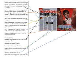 Basic layout grid- one page is a photo of Dizzee Rascal 
Columns and positioning- the positioning of the text 
and images are very clear to read and are presented 
in a tidy way. 
Font and type size- the text size is very big so it can 
be noticed and so we know immediately what the 
article is going to talk about. The font is simple but it 
matches to the graffiti on the wall which implies they 
are related 
Use of space- this has been used well and there are 
not any gaps 
Colours- there is bright colours used on the left page 
but this is a bad influence on the reader as Dizzee 
Rascal is a role model to some and he is setting the 
wrong expression. 
Use of images- again, the images are setting the 
wrong impression with the empty beer bottles. 
Language- the language in the article is formal and is 
like a newspaper report 
Overall impression 
Large letter start of article- drop cap is used to make 
the article stand out 
Denotation- the meaning of words 
Connotation- the meanings of words 
Mode of address- this is how the media shouts out to 
the audience 
Quotations- putting speech into text 
By line- a line that gives the name of the person who 
wrote the article 
